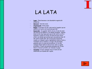 LA LATA
• Lugar: Zona boscosa o con abundante vegetación
arbustiva.
• Material: Una lata vacía.
• Organización: Gran grupo.
• Reglas: El primero en ser visto será el jugador que se
quede en el centro en la próxima partida.
• Desarrollo: Un jugador dentro de un círculo de unos
dos metros de diámetro; los demás alrededor. Alguien
lanza la lata muy lejos para que el del centro corra a
buscarla y vuelva al círculo con ella sin mirar hacia
atrás. Los demás aprovechan para esconderse bien. El
del centro puede salir del círculo para buscarlos;
cuando ve a alguien vuelve rápidamente hasta el bote y
tocándolo dice el nombre y el lugar del escondido,
pasando este a la zona de prisioneros. Si un niño
consigue llegar hasta la lata sin ser visto ni cogido
prisionero, y darle una patada sacándola del círculo,
libera a los de la prisión y se reanuda el juego.
• Variantes: El que consigue tocar el bote sin ser
nombrado ya no puede ser cogido.
 