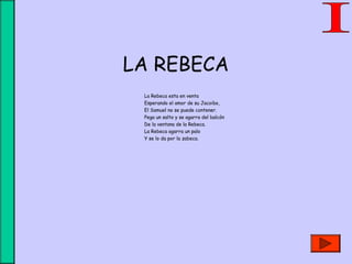 LA REBECA
La Rebeca esta en venta
Esperando el amor de su Jacoibo,
El Samuel no se puede contener.
Pega un salto y se agarra del balcón
De la ventana de la Rebeca.
La Rebeca agarra un palo
Y se lo da por la zabeca.
 