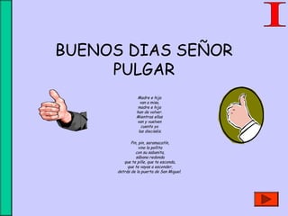 BUENOS DIAS SEÑOR
PULGAR
Madre e hija 
van a misa, 
madre e hija 
han de volver. 
Mientras ellas 
van y vuelven 
cuento yo 
las dieciséis.
 
Pin, pin, saramacatín,
vino la pollita
con su sabanita,
sábana redonda
que te pille, que te esconda,
que te vayas a esconder,
detrás de la puerta de San Miguel.
 