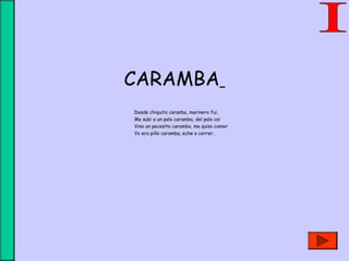 CARAMBA
Desde chiquito caranba, marinero fui,
Me subi a un palo caramba, del palo cai
Vino un pecesito caramba, me quiso comer
Yo era pillo caramba, eche a correr.
 