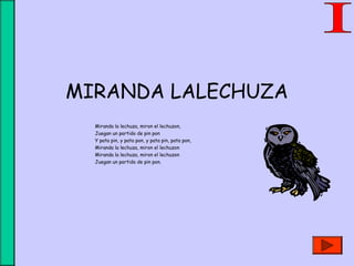 MIRANDA LALECHUZA
Miranda la lechuza, miron el lechuzon,
Juegan un partido de pin pon
Y pata pin, y pata pon, y pata pin, pata pon,
Miranda la lechuza, miron el lechuzon
Miranda la lechuza, miron el lechuzon
Juegan un partido de pin pon.
 