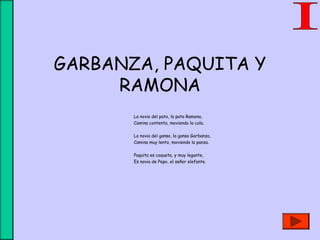 GARBANZA, PAQUITA Y
RAMONA
La novia del pato, la pata Ramona,
Camina contenta, moviendo la cola.
La novia del ganso, la gansa Garbanza,
Camina muy lento, moviendo la panza.
Paquita es coqueta, y muy legante,
Es novia de Pepo, el señor elefante.
 