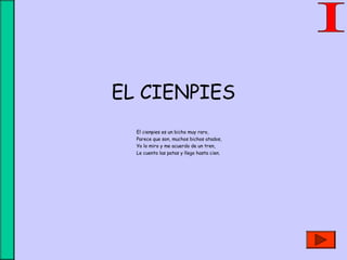 EL CIENPIES
El cienpies es un bicho muy raro,
Parece que son, muchos bichos atados,
Yo lo miro y me acuerdo de un tren,
Le cuento las patas y llego hasta cien.
 