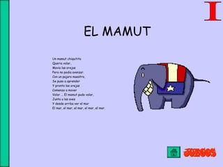 EL MAMUT
Un mamut chiquitito
Queria volar,
Movia las orejas
Pero no podia avanzar.
Con un pajaro maestro,
Se puso a aprender
Y pronto las orejas
Comenzo a mover
Volar ... El mamut pudo volar,
Junto a las aves
Y desde arriba ver el mar
El mar, el mar, el mar, el mar, el mar.
 