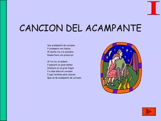 CANCION DEL ACAMPANTE
Soy acampante de corazon,
Y acampare con ilusion.
Al monte ire y lo escalare
Nudos hare con presicion
Al rio ire, lo nadare
Y pescare un gran salmol
Cosinare en un gran fogon
Y a dios dare mi corazon
Y aquí termina esta cancion
Que es de acampante de corazon
 