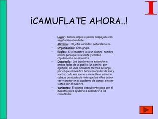 ¡CAMUFLATE AHORA..!
• Lugar: Camino amplio o pasillo despejado con
vegetación abundante.
• Material: Objetos variados, naturales o no.
• Organización: Gran grupo.
• Reglas: Si el maestro ve a un alumno, nombra
al niño para que se levante y cambie
rápidamente de escondite.
• Desarrollo: Los jugadores se esconden a
ambos lados de un pasillo (un camino, por
ejemplo) de unos cincuenta metros de largo,
por el que el maestro hará recorridos de ida y
vuelta; cada vez que va o viene lleva sobre la
cabeza un objeto distinto que los niños deben
ver y anotar en su cuaderno de campo, sin ser
vistos por el maestro.
• Variantes: El alumno descubierto pasa con el
maestro para ayudarle a descubrir a los
camuflados.
 