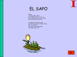 EL SAPO
Había...
Un sapo, sapo, sapo,
que nadaba en el río, río, río,
con su traje verde, verde, verde
Se moría de frió, frió, frió.
La señora sapa, sapa, sapa,
que tenía un amigo, amigo, amigo,
que era profesor.
(Se repite toda quitándole
una frase cada vez)
 