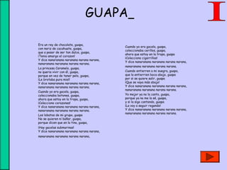 GUAPA
Era un rey de chocolate, guapa,
con nariz de cacahuate, guapa,
que a pesar de ser tan dulce, guapa,
¡Tenia amargo el corazon!
Y dice nanaranana naranana narana narana,
nanaranana naranana narana narana.
La princesa Caramelo, guapa,
no queria vivir con él, guapa,
porque en vez de tener pelo, guapa,
¡Le brotaba pura miel!
Y dice nanaranana naranana narana narana,
nanaranana naranana narana narana.
Cuando yo era gacela, guapa,
coleccionaba botones, guapa,
ahora que estoy en la tropa, guapa,
¡Colecciono corazones!
Y dice nanaranana naranana narana narana,
nanaranana naranana narana narana.
Los lobatos de mi grupo, guapa
No se quieren ni bañar, guapa,
porque dicen que en la tina, guapa,
¡Hay gacelas submarinas!
Y dice nanaranana naranana narana narana,
nanaranana naranana narana narana.
Cuando yo era gacela, guapa,
coleccionaba cerillos, guapa,
ahora que estoy en la tropa, guapa
¡Colecciono cigarrillos!
Y dice nanaranana naranana narana narana,
nanaranana naranana narana narana.
Cuando entierren a mi suegra, guapa,
que la entierrien boca abajo, guapa
por si se quiere salir, guapa
¡Que se vaya más abajo!
Y dice nanaranana naranana narana narana,
nanaranana naranana narana narana.
Yo mejor ya no la canto, guapa,
porque ya no me la sé, guapa,
y si la sigo cantando, guapa
¡La voy a seguir regando!
Y dice nanaranana naranana narana narana,
nanaranana naranana narana narana.
 
