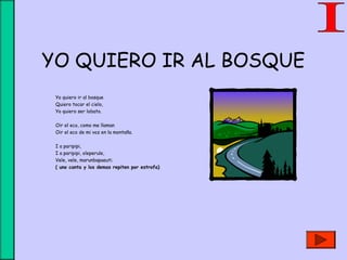 YO QUIERO IR AL BOSQUE
Yo quiero ir al bosque
Quiero tocar el cielo,
Yo quiero ser lobato.
Oir el eco, como me llaman
Oir el eco de mi voz en la montaña.
I a paripipi,
I a paripipi, oleperule,
Vele, vele, marunbapaeuti.
( uno canta y los demas repiten por estrofa)
 