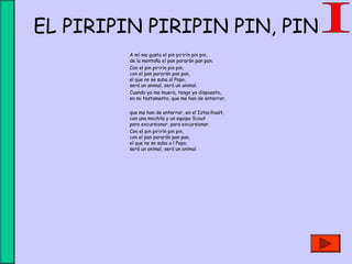 EL PIRIPIN PIRIPIN PIN, PIN
A mí me gusta el pin pirirín pin pin,
de la montaña el pan pararán pan pan.
Con el pin pirirín pin pin,
con el pan pararán pan pan,
el que no se suba al Popo,
será un animal, será un animal.
Cuando yo me muera, tengo ya dispuesto,
en mi testamento, que me han de enterrar,
 
que me han de enterrar, en el Iztacihualt,
con una mochila y un equipo Scout
para excursionar, para excursionar.
Con el pin pirirín pin pin,
con el pan pararán pan pan,
el que no se suba a l Popo,
será un animal, será un animal.
 