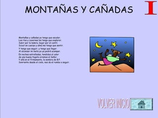MONTAÑAS Y CAÑADAS
Montañas y cañadas yo tengo que escalar.
Los ríos y cavernas los tengo que explorar.
Subir por la ladera, bajar por el cantil.
Scout en cuerpo y alma me tengo que sentir.
Y tengo que seguir, y tengo que llegar.
Al alcanzar mi meta yo ya podré acampar.
En noches estrelladas, tendidos al calor
de una buena fogata oiremos al Señor.
Y allá en el firmamento, la sombra de B.P.
Sonriente desde el cielo, nos da el rumbo a seguir.
 