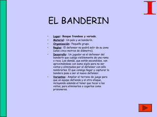 EL BANDERIN
• Lugar: Bosque frondoso y variado.
• Material: Un palo y un banderín.
• Organización: Pequeño grupo.
• Reglas: El defensor no podrá salir de su zona
(unos cinco metros de diámetro).
• Desarrollo: Un jugador es el defensor del
banderín que cuelga visiblemente de una rama
o roca. Los demás, que están escondidos, van
aproximándose con sumo sigilo para no ser
vistos y eliminados por el defensor con sólo
nombrarles. El que consiga llegar y capturar la
bandera pasa a ser el nuevo defensor.
• Variantes: Ampliar el terreno de juego para
que un equipo defienda y el otro ataque,
incluyendo además el tener que tocar a los
vistos, para eliminarlos o cogerlos como
prisioneros.
 