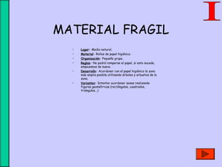 MATERIAL FRAGIL
• Lugar: Medio natural.
• Material: Rollos de papel higiénico.
• Organización: Pequeño grupo.
• Reglas: No podrá romperse el papel, si esto sucede,
empezamos de nuevo.
• Desarrollo: Acordonar con el papel higiénico la zona
más amplia posible utilizando árboles y arbustos de la
zona.
• Variantes: Intentar acordonar zonas realizando
figuras geométricas (rectángulos, cuadrados,
triángulos...)
 