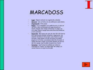 MARCADOSS
• Lugar: Espacio natural con vegetación y árboles.
• Material: Una cartulina con una señal para cada alumno.
• Organización: Gran grupo.
• Reglas: Si un compañero ve la señal de otro, la dice en
voz alta y éste es eliminado del juego durante un
minuto. Pasado este tiempo entrará en el campo con
otra señal. Gana el equipo que antes lleve sus miembros
al otro extremo.
• Desarrollo: Marcamos una zona de unos 25 X 15 metros
en la que existan árboles, arbustos y vegetación. Los
alumnos divididos en dos grupos, uno situado en cada
extremo. Cada alumno con una cartulina (con señal)
pegada en la frente. Los alumnos deberán atravesar el
campo marcado y llegar al extremo opuesto sin que los
del otro equipo vean la señal situada en su frente.
• Variantes: Sustituimos las señales por números.
Colocamos un "tesoro" en algún lugar del campo y lo
convertimos en el objetivo principal.
 