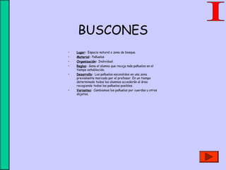 BUSCONES
• Lugar: Espacio natural o zona de bosque.
• Material: Pañuelos
• Organización: Individual.
• Reglas: Gana el alumno que recoja más pañuelos en el
tiempo establecido.
• Desarrollo: Los pañuelos escondidos en una zona
previamente marcada por el profesor. En un tiempo
determinado todos los alumnos accederán al área
recogiendo todos los pañuelos posibles.
• Variantes: Cambiamos los pañuelos por cuerdas u otros
objetos.
 