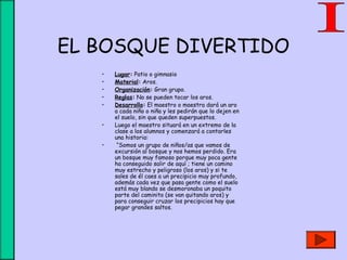 EL BOSQUE DIVERTIDO
• Lugar: Patio o gimnasio
• Material: Aros.
• Organización: Gran grupo.
• Reglas: No se pueden tocar los aros.
• Desarrollo: El maestro o maestra dará un aro
a cada niño o niña y les pedirán que lo dejen en
el suelo, sin que queden superpuestos.
• Luego el maestro situará en un extremo de la
clase a los alumnos y comenzará a contarles
una historia:
• “Somos un grupo de niños/as que vamos de
excursión al bosque y nos hemos perdido. Era
un bosque muy famoso porque muy poca gente
ha conseguido salir de aquí ; tiene un camino
muy estrecho y peligroso (los aros) y si te
sales de él caes a un precipicio muy profundo,
además cada vez que pasa gente como el suelo
está muy blando se desmoronaba un poquito
parte del caminito (se van quitando aros) y
para conseguir cruzar los precipicios hay que
pegar grandes saltos.
 
