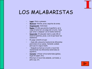 LOS MALABARISTAS
• Lugar: Patio o gimnasio
• Material: Pelotas, picas, saquitos de arena.
• Organización: Individual.
• Reglas: El niño que pierda el equilibrio, se le
caiga el material o se salga del circuito, tiene
que volver a empezar con el mismo material.
• Desarrollo: El educador dará a cada niño el
material (pelotas, picas..) con el que hacer los
malabares.
• El juego consiste en que:
• - Cada niño colocará el material de diferentes
posiciones en su cuerpo, teniendo cuidado
para que no caiga al suelo.
• - Después se hará un circuito o recorrido
manteniendo los diferentes materiales en
equilibrio.
• Variante: Utilizar otros materiales (globos,
hojas de papel, etc).
• Efectuar el recorrido andando, corriendo, a
pata coja, etc.
 