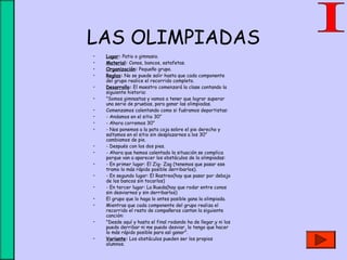 LAS OLIMPIADAS
• Lugar: Patio o gimnasio.
• Material: Conos, bancos, estafetas.
• Organización: Pequeño grupo.
• Reglas: No se puede salir hasta que cada componente
del grupo realice el recorrido completo.
• Desarrollo: El maestro comenzará la clase contando la
siguiente historia:
• ”Somos gimnastas y vamos a tener que lograr superar
una serie de pruebas, para ganar las olimpiadas.
• Comenzamos calentando como si fuéramos deportistas:
• - Andamos en el sitio 30”
• - Ahora corremos 30”
• - Nos ponemos a la pata coja sobre el pie derecho y
saltamos en el sitio sin desplazarnos a los 30”
cambiamos de pie.
• - Después con los dos pies.
• - Ahora que hemos calentado la situación se complica
porque van a aparecer los obstáculos de la olimpiadas:
• - En primer lugar: El Zig- Zag (tenemos que pasar ese
tramo lo más rápido posible derribarlos).
• - En segundo lugar: El Rastreo(hay que pasar por debajo
de los bancos sin tocarlos)
• - En tercer lugar: La Rueda(hay que rodar entre conos
sin desviarnos y sin derribarlos)
• El grupo que lo haga lo antes posible gana la olimpiada.
• Mientras que cada componente del grupo realiza el
recorrido el resto de compañeros cantan la siguiente
canción:
• "Desde aquí y hasta el final rodando ha de llegar,y ni los
puedo derribar ni me puedo desviar, lo tengo que hacer
lo más rápido posible para así ganar".
• Variante: Los obstáculos pueden ser los propios
alumnos.
 