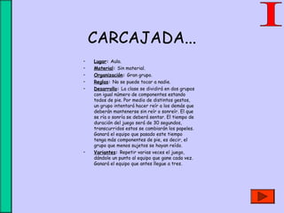 CARCAJADA...
• Lugar: Aula.
• Material: Sin material.
• Organización: Gran grupo.
• Reglas: No se puede tocar a nadie.
• Desarrollo: La clase se dividirá en dos grupos
con igual número de componentes estando
todos de pie. Por medio de distintos gestos,
un grupo intentará hacer reír a los demás que
deberán mantenerse sin reír o sonreír. El que
se ría o sonría se deberá sentar. El tiempo de
duración del juego será de 30 segundos,
transcurridos estos se cambiarán los papeles.
Ganará el equipo que pasado este tiempo
tenga más componentes de pie, es decir, el
grupo que menos sujetos se hayan reído.
• Variantes: Repetir varias veces el juego,
dándole un punto al equipo que gane cada vez.
Ganará el equipo que antes llegue a tres.
 