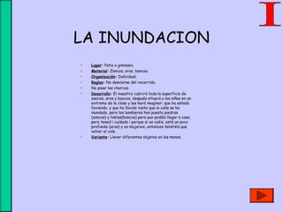 LA INUNDACION
• Lugar: Patio o gimnasio.
• Material: Zancos, aros, bancos.
• Organización: Individual.
• Reglas: No desviarse del recorrido.
• No pisar los charcos.
• Desarrollo: El maestro cubrirá toda la superficie de
zancos, aros y bancos, después situará a los niños en un
extremo de la clase y les hará imaginar: que ha estado
lloviendo, y que ha llovido tanto que la calle se ha
inundado, pero los bomberos han puesto piedras
(zancos) y tablas(bancos) para que podáis llegar a casa,
pero tened ¡ cuidado ¡ porque si os caéis, está un poco
profundo (aros) y os mojareis, entonces tendréis que
volver al cole.
• Variante: Llevar diferentes objetos en las manos.
 