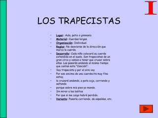 LOS TRAPECISTAS
• Lugar: Aula, patio o gimnasio.
• Material: Cuerdas largas.
• Organización: Individual.
• Reglas: No desviarse de la dirección que
marca la cuerda.
• Desarrollo: Cada niño colocará su cuerda
extendida en el suelo. Son trapecistas de un
gran circo y vamos a tener que cruzar sobre
ellas. Las pasarán andando al mismo tiempo
que cantan esta "Canción":
• Soy trapecista y por el aire voy
• Por eso encima de una cuerdecita muy fina
estoy,
• la cruzaré andando, a pata coja, corriendo y
saltando
• porque sobre mis pies yo mando.
• Sin mirar a los laditos
• Por que si me caigo habré perdido.
• Variante: Pasarla corriendo, de espaldas, etc.
 