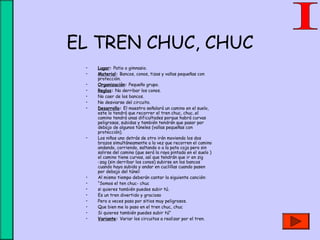 EL TREN CHUC, CHUC
• Lugar: Patio o gimnasio.
• Material: Bancos, conos, tizas y vallas pequeñas con
protección.
• Organización: Pequeño grupo.
• Reglas: No derribar los conos.
• No caer de los bancos.
• No desviarse del circuito.
• Desarrollo: El maestro señalará un camino en el suelo,
este lo tendrá que recorrer el tren chuc, chuc..el
camino tendrá unas dificultades porque habrá curvas
peligrosas, subidas y también tendrán que pasar por
debajo de algunos túneles (vallas pequeñas con
protección).
• Los niños uno detrás de otro irán moviendo los dos
brazos simultáneamente a la vez que recorren el camino
andando, corriendo, saltando o a la pata coja pero sin
salirse del camino (que será la raya pintada en el suelo )
el camino tiene curvas, así que tendrán que ir en zig
-zag (sin derribar los conos) subirse en los bancos
cuando haya subida y andar en cuclillas cuando pasen
por debajo del túnel:
• Al mismo tiempo deberán cantar la siguiente canción:
• “Somos el ten chuc- chuc
• si quieres también puedes subir tú.
• Es un tren divertido y gracioso
• Pero a veces pasa por sitios muy peligrosos.
• Que bien me lo paso en el tren chuc, chuc
• Si quieres también puedes subir tú”
• Variante: Variar los circuitos a realizar por el tren.
 
