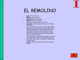 EL REMOLINO
• Lugar: Patio o gimnasio
• Material: Casette, música.
• Organización: Pequeño grupo.
• Reglas: No perder el equilibrio.
• No mantener mucho tiempo los remolinos.
• Desarrollo: Todos los niños harán una cadena cogidos
de las manos.
• El primero los irá guiando al ritmo de la música (música
suave andando, música rápida, corriendo, música lenta
andamos muy despacio), cuando la música pare, todos
los niños se sueltan de las manos, abren los brazos y
comienzan a dar vueltas hasta que la música vuelva a
sonar, porque entonces de nuevo tendrán que volver a
ocupar su sitio en la cadena.
• El niño que dando vueltas pierda el equilibrio y se caiga
ya no podrá formar parte de la cadena principal, sino
que formará otra cadena, la cadena de “ Los Remolinos
desequilibrados”.
• Variante: Cambiar el ritmo de los remolinos (rápidos,
lentos).
 