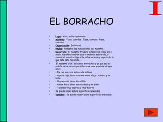 EL BORRACHO
• Lugar: Aula, patio o gimnasio.
• Material: Tizas, cuerdas. Tizas, cuerdas. Tizas,
cuerdas.
• Organización: Individual.
• Reglas: Respetar las indicaciones del maestro.
• Desarrollo: El maestro trazará diferentes líneas en el
suelo, los niños tendrán que ir andando sobre ella, y
cuando el maestro diga alto, ellos pararán y repetirán lo
que éste está haciendo.
• El maestro dice” sois unos borrachos y yo que soy el
policía os he parado para haceros unas pruebas así que
alto”:
• - Pie con pie y sin saliros de la línea
• - A pata coja, tocar con una mano el ojo, la nariz y la
boca.
• - Con un codo tocar la rodilla.
• - Andar hacia atrás con cuidado y no pisar
• - Taconear muy deprisa y muy fuerte
• Se puede hacer sobre superficies elevadas.
• Variante: Se puede hacer sobre superficies elevadas.
 