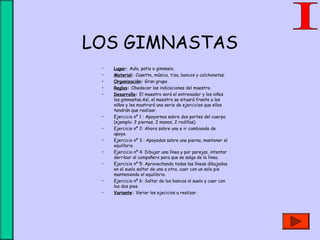 LOS GIMNASTAS
• Lugar: Aula, patio o gimnasio.
• Material: Casette, música, tiza, bancos y colchonetas.
• Organización: Gran grupo.
• Reglas: Obedecer las indicaciones del maestro.
• Desarrollo: El maestro será el entrenador y los niños
los gimnastas.Así, el maestro se situará frente a los
niños y les mostrará una serie de ejercicios que ellos
tendrán que realizar.
• Ejercicio nº 1 : Apoyarnos sobre dos partes del cuerpo
(ejemplo: 2 piernas, 2 manos, 2 rodillas).
• Ejercicio nº 2: Ahora sobre una e ir cambiando de
apoyo.
• Ejercicio nº 3 : Apoyados sobre una pierna, mantener el
equilibrio.
• Ejercicio nº 4: Dibujar una línea y por parejas, intentar
derribar al compañero para que se salga de la línea.
• Ejercicio nº 5: Aprovechando todas las líneas dibujadas
en el suelo saltar de una a otra, caer con un solo pie
manteniendo el equilibrio.
• Ejercicio nº 6: Saltar de los bancos al suelo y caer con
los dos pies.
• Variante: Variar los ejecicios a realizar.
 