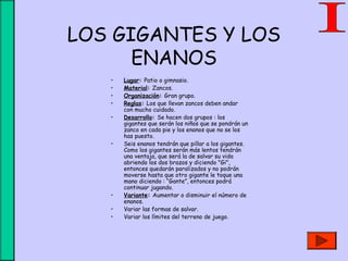 LOS GIGANTES Y LOS
ENANOS
• Lugar: Patio o gimnasio.
• Material: Zancos.
• Organización: Gran grupo.
• Reglas: Los que llevan zancos deben andar
con mucho cuidado.
• Desarrollo: Se hacen dos grupos : los
gigantes que serán los niños que se pondrán un
zanco en cada pie y los enanos que no se los
has puesto.
• Seis enanos tendrán que pillar a los gigantes.
Como los gigantes serán más lentos tendrán
una ventaja, que será la de salvar su vida
abriendo los dos brazos y diciendo "Gi",
entonces quedarán paralizados y no podrán
moverse hasta que otro gigante le toque una
mano diciendo : “Gante”, entonces podrá
continuar jugando.
• Variante: Aumentar o disminuir el número de
enanos.
• Variar las formas de salvar.
• Variar los límites del terreno de juego.
 