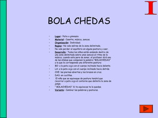 BOLA CHEDAS
• Lugar: Patio o gimnasio
• Material: Casette, música, zancos.
• Organización: Individual.
• Reglas: No vale salirse de la zona delimitada.
• No vale perder el equilibrio en alguna postura y caer.
• Desarrollo: Todos los niños están andando dentro de
una zona delimitada sobre unos zancos al ritmo de la
música; cuando esta pare de sonar, el profesor dirá una
de las sílabas que componen la palabra “BOLACHEDAS”
a la que le corresponde una diferente postura:
• BO: a la pata coja con el cuerpo inclinado hacia delante.
• LA: a la pata coja con el cuerpo inclinado hacia detrás.
• CHE: las piernas abiertas y los brazos en cruz.
• DAS: en cuclillas.
• El niño que se equivoque de postura tendrá que
recorrer a pata coja el contorno que delimita la zona de
juego.
• “ BOLACHEDAS” Si te equivocas te la quedas.
• Variante: Cambiar las palabras y posturas.
 