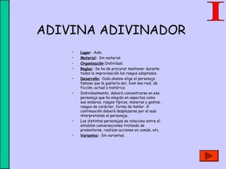 ADIVINA ADIVINADOR
• Lugar: Aula.
• Material: Sin material.
• Organización:Individual.
• Reglas: Se ha de procurar mantener durante
todos la improvisación los rasgos adoptados.
• Desarrollo: Cada alumno elige el personaje
famoso que le gustaría ser, bien sea real, de
ficción, actual o histórico.
• Individualmente, deberá concentrarse en ese
personaje que ha elegido en aspectos como
sus andares, rasgos típicos, maneras y gestos,
rasgos de carácter, forma de hablar. A
continuación deberá desplazarse por el aula
interpretando el personaje.
• Los distintos personajes se relaciona entre sí:
entablan conversaciones tratando de
presentarse, realizan acciones en común, etc.
• Variantes: Sin variantes.
 