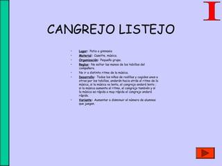 CANGREJO LISTEJO
• Lugar: Patio o gimnasio
• Material: Casette, música.
• Organización: Pequeño grupo.
• Reglas: No soltar las manos de los tobillos del
compañero.
• No ir a distinto ritmo de la música.
• Desarrollo: Todos los niños de rodillas y cogidos unos a
otros por los tobillos, andarán hacia atrás al ritmo de la
música, si la música va lenta, el cangrejo andará lento ;
si la música aumenta el ritmo, el cangrejo también y si
la música es rápida o muy rápida el cangrejo andará
rápido.
• Variante: Aumentar o disminuir el número de alumnos
que juegan.
 