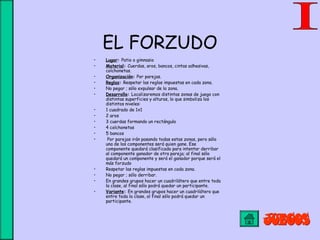 EL FORZUDO
• Lugar: Patio o gimnasio
• Material: Cuerdas, aros, bancos, cintas adhesivas,
colchonetas.
• Organización: Por parejas.
• Reglas: Respetar las reglas impuestas en cada zona.
• No pegar ; sólo expulsar de la zona.
• Desarrollo: Localizaremos distintas zonas de juego con
distintas superficies y alturas, lo que simboliza los
distintos niveles:
• 1 cuadrado de 1x1
• 2 aros
• 3 cuerdas formando un rectángulo
• 4 colchonetas
• 5 bancos
• Por parejas irán pasando todas estas zonas, pero sólo
una de los componentes será quien gane. Ese
componente quedará clasificado para intentar derribar
al componente ganador de otra pareja; al final sólo
quedará un componente y será el ganador porque será el
más forzudo
• Respetar las reglas impuestas en cada zona.
• No pegar ; sólo derribar.
• En grandes grupos hacer un cuadrilátero que entre toda
la clase, al final sólo podrá quedar un participante.
• Variante: En grandes grupos hacer un cuadrilátero que
entre toda la clase, al final sólo podrá quedar un
participante.
 