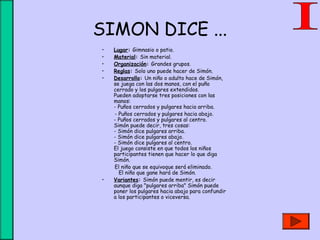 SIMON DICE ...
• Lugar: Gimnasio o patio.
• Material: Sin material.
• Organización: Grandes grupos.
• Reglas: Solo uno puede hacer de Simón.
• Desarrollo: Un niño o adulto hace de Simón,
se juega con las dos manos, con el puño
cerrado y los pulgares extendidos.
Pueden adoptarse tres posiciones con las
manos:
- Puños cerrados y pulgares hacia arriba.
- Puños cerrados y pulgares hacia abajo.
- Puños cerrados y pulgares al centro.
Simón puede decir, tres cosas:
- Simón dice pulgares arriba.
- Simón dice pulgares abajo.
- Simón dice pulgares al centro.
El juego consiste en que todos los niños
participantes tienen que hacer lo que diga
Simón.
El niño que se equivoque será eliminado. 
El niño que gane hará de Simón.
• Variantes: Simón puede mentir, es decir
aunque diga "pulgares arriba" Simón puede
poner los pulgares hacia abajo para confundir
a los participantes o viceversa.
 