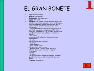 EL GRAN BONETE
• Lugar: Gimnasio o patio.
• Material: Sin material.
• Organización: Grandes grupos.
• Reglas: Sin reglas.
• Desarrollo: Los niños se colocan en ronda, uno de ellos
hace de «Gran Bonete» y cada uno de los demás elige un
color (por ejemplo rojo verde, azul etc.) que será su
nombre. Cuando están todos preparados el «Gran
Bonete» dice: 
- A «Gran Bonete» se le ha perdido un pajarito y dice
que «Azul» (u otro color que quiera decir) lo tiene. 
Al oír ésto, el niño que hace de «Azul» (o el color que el
Gran Bonete hubiera nombrado) debe contestar en
seguida: 
- ¿Yo, señor?
Ante lo que el «Gran Bonete» debe contestar sin
perder tiempo:
- Sí, señor.
A lo que «Azul» debe contestar:
- No, señor.
Y «Gran Bonete»: 
- ¿Pues, quién lo tiene?
A lo que «Azul» debe contestar: 
- «Rojo» (o verde o el color que se le ocurra)
Entonces «Rojo» debe contestar en seguida:
- ¿Yo, señor?
Y el otro: 
- Sí, señor...
Y así seguir cada vez más rápido hasta que algún niño,
apurado o nervioso, no de la contestación oportuna y
pierda.
• Variantes: Sin variante.
 