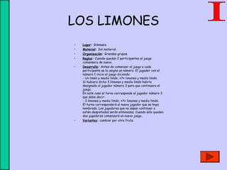 LOS LIMONES
• Lugar: Gimnasio.
• Material: Sin material.
• Organización: Grandes grupos.
• Reglas: Cuando quedan 2 participantes el juego
comensara de nuevo.
• Desarrollo: Antes de comenzar el juego a cada
participante se le asigna un número. El jugador con el
número 1 inicia el juego diciendo:
- Un limón y medio limón, «?» limones y medio limón.
Si hubiera dicho 3 limones y medio limón habría
designado al jugador número 3 para que continuara el
juego.
En este caso el turno corresponde al jugador número 3
que debe decir:
- 3 limones y medio limón, «?» limones y medio limón.
El turno corresponderá al nuevo jugador que se haya
nombrado. Los jugadores que no sepan continuar o
estén despistados serán eliminados. Cuando sólo queden
dos jugadores comenzará un nuevo juego.
• Variantes: cambiar por otra fruta.
 