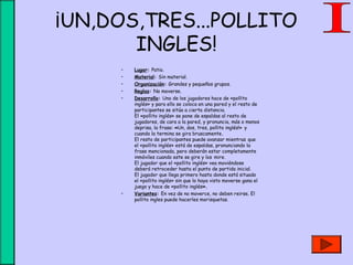 ¡UN,DOS,TRES...POLLITO
INGLES!
• Lugar: Patio.
• Material: Sin material.
• Organización: Grandes y pequeños grupos.
• Reglas: No moverse.
• Desarrollo: Uno de los jugadores hace de «pollito
inglés» y para ello se coloca en una pared y el resto de
participantes se sitúa a cierta distancia.
El «pollito inglés» se pone de espaldas al resto de
jugadores, de cara a la pared, y pronuncia, más o menos
deprisa, la frase: «Un, dos, tres, pollito inglés!» y
cuando la termina se gira bruscamente.
El resto de participantes puede avanzar mientras que
el «pollito inglés» está de espaldas, pronunciando la
frase mencionada, pero deberán estar completamente
inmóviles cuando este se gire y los mire.
El jugador que el «pollito inglés» vea moviéndose
deberá retroceder hasta el punto de partida inicial.
El jugador que llega primero hasta donde está situado
el «pollito inglés» sin que lo haya visto moverse gana el
juego y hace de «pollito inglés».
• Variantes: En vez de no moverce, no deben reirse. El
pollito ingles puede hacerles morisquetas.
 