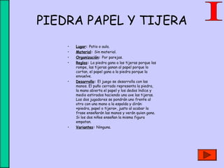 PIEDRA PAPEL Y TIJERA
• Lugar: Patio o aula.
• Material: Sin material.
• Organización: Por parejas.
• Reglas: La piedra gana a las tijeras porque las
rompe, las tijeras ganan al papel porque lo
cortan, el papel gana a la piedra porque la
envuelve.
• Desarrollo: El juego se desarrolla con las
manos. El puño cerrado representa la piedra,
la mano abierta el papel y los dedos índice y
medio estirados haciendo una uve las tijeras.
Los dos jugadores se pondrán uno frente al
otro con una mano a la espalda y dirán:
«piedra, papel o tijera», justo al acabar la
frase enseñarán las manos y verán quien gana.
Si los dos niños enseñan la misma figura
empatan.
• Variantes: Ninguna.
 