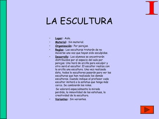LA ESCULTURA
• Lugar: Aula.
• Material: Sin material.
• Organización: Por parejas.
• Reglas: Las esculturas tratarán de no
moverse una vez que hayan sido esculpidas.
• Desarrollo: Los alumnos se encontrarán
distribuidos por el espacio del aula por
parejas. Uno hará de arcilla para esculpir y
otro será el escultor. El escultor realiza con
la arcilla una escultura. Una vez realizada
ésta, todos lo escultores pasarán para ver las
esculturas que han realizado los demás
escultores. Cuando indique el profesor cada
escultor imitará a la estatua que tenga más
cerca. Se cambiarán los roles.
Se valorará especialmente la mirada
perdida, la inmovilidad de las estatuas, la
creatividad de la escultura.
• Variantes: Sin variantes.
 