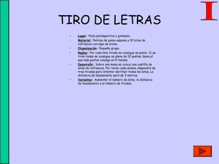 TIRO DE LETRAS
• Lugar: Pista polideportiva o gimnasio.
• Material: Pelotas de goma-espuma y 10 latas de
refrescos con algo de arena.
• Organización: Pequeño grupo.
• Reglas: Por cada lata tirada se consigue un punto. Si se
tiran todas se consigue un pleno de 12 puntos. Gana el
que más puntos consiga en 5 tandas.
• Desarrollo: Sobre una mesa se coloca una castillo de
latas de refrescos. Por turno cada alumno dispondrá de
tres tiradas para intentar derribar todas las latas. La
distancia de lanzamiento será de 3 metros.
• Variantes: Aumentar el número de latas, la distancia
de lanzamiento o el número de tiradas.
 