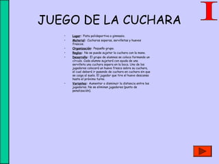 JUEGO DE LA CUCHARA
• Lugar: Pista polideportiva o gimnasio.
• Material: Cucharas soperas, servilletas y huevos
frescos.
• Organización: Pequeño grupo.
• Reglas: No se puede sujetar la cuchara con la mano.
• Desarrollo: El grupo de alumnos se coloca formando un
círculo. Cada alumno sujetará con ayuda de una
servilleta una cuchara sopera en la boca. Uno de los
jugadores colocará un huevo fresco sobre su cuchara,
el cual deberá ir pasando de cuchara en cuchara sin que
se caiga al suelo. El jugador que tire el huevo descansa
hasta el próximo turno.
• Variantes: Aumentar o disminuir la distancia entre los
jugadores. No se eliminan jugadores (punto de
penalización).
 