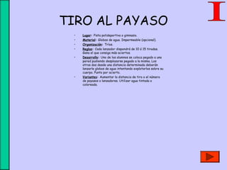 TIRO AL PAYASO
• Lugar: Pista polideportiva o gimnasio.
• Material: Globos de agua. Impermeable (opcional).
• Organización: Tríos.
• Reglas: Cada lanzador dispondrá de 10 ó 15 tiradas.
Gana el que consiga más aciertos.
• Desarrollo: Uno de los alumnos se coloca pegado a una
pared pudiendo desplazarse pegado a la misma. Los
otros dos desde una distancia determinada deberán
lanzarle globos de agua intentando explotarlos sobre su
cuerpo. Punto por acierto.
• Variantes: Aumentar la distancia de tiro o el número
de payasos o lanzadores. Utilizar agua tintada o
coloreada.
 