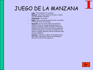 JUEGO DE LA MANZANA
• Lugar: Pista polideportiva o gimnasio.
• Material: Cuerda larga, soportes de salto o voleibol,
cuerdas pequeñas y manzanas.
• Organización: Por parejas.
• Reglas: Gana la pareja que antes termine. La manzana
no se puede tocar con las manos.
• Desarrollo: De una cuerda atada a los postes de
voleibol o similar, se cuelgan manzanas atadas a la
misma por pequeñas cuerdas (la longitud de éstas se
establecerá en función de la altura de los jugadores).
Colocada cada pareja a un lado de la manzana con las
manos a la espalda, deberán comerse la manzana antes
que sus compañeros.
• Variantes: Aumentar el número de manzanas que se
debe comer cada pareja. Colocar las manzanas por
encima de la altura de los jugadores.
 