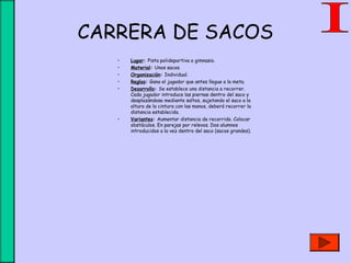 CARRERA DE SACOS
• Lugar: Pista polideportiva o gimnasio.
• Material: Unos sacos.
• Organización: Individual.
• Reglas: Gana el jugador que antes llegue a la meta.
• Desarrollo: Se establece una distancia a recorrer.
Cada jugador introduce las piernas dentro del saco y
desplazándose mediante saltos, sujetando el saco a la
altura de la cintura con las manos, deberá recorrer la
distancia establecida.
• Variantes: Aumentar distancia de recorrido. Colocar
obstáculos. En parejas por relevos. Dos alumnos
introducidos a la vez dentro del saco (sacos grandes).
 