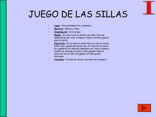 JUEGO DE LAS SILLAS
• Lugar: Pista polideportiva o gimnasio.
• Material: Música y sillas.
• Organización: Gran grupo.
• Reglas: En cada turno se elimina una silla. Hay que
desplazarse por todo el espacio. Gana el último jugador
que se siente.
• Desarrollo: En un espacio delimitado se colocan tantas
sillas como jugadores menos una. Al ritmo de la música
los jugadores se deberán desplazar por todo el espacio.
Cuando se detenga la música cada jugador deberá
sentarse en una silla. El jugador sin silla queda
eliminado.
• Variantes: Formas de colocar las sillas en el espacio.
 