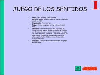 JUEGO DE LOS SENTIDOS
• Lugar: Pista polideportiva o gimnasio.
• Material: Mesas, pañuelos, material diverso (adaptable
a cada sentido).
• Organización: Pequeño grupo.
• Reglas: Gana el equipo que consiga más aciertos en
total.
• Desarrollo: Se forman equipos de 5 jugadores, de
forma que cada jugador será el encargado de trabajar
uno de sus sentidos. Se colocan cinco mesas y en cada
una habrá 8 objetos, alimentos,... para detectar con los
ojos tapados a través del uso de un sentido (vista,
olfato, gusto, tacto, oído). Se anota el número de
aciertos por mesa.
• Variantes: Trabajan todos los componentes del grupo
en cada mesa.
 