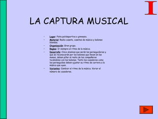 LA CAPTURA MUSICAL
• Lugar: Pista polideportiva o gimnasio.
• Material: Radio-casete, casetes de música y balones
blandos.
• Organización: Gran grupo.
• Reglas: Ir siempre al ritmo de la música.
• Desarrollo: Cinco alumnos que serán los perseguidores y
que se reconocerán por los balones que llevan en las
manos, deben pillar al resto de los compañeros
tocándolos con los balones. Tanto los cazadores como
los perseguidos deben ajustar su ritmo de carrera a la
música que oyen.
• Variantes: Cambiar el ritmo de la música. Variar el
número de cazadores.
 