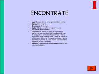 ENCONTRATE
• Lugar: Espacio abierto con un gran obstáculo central.
• Material: Sin material.
• Organización: Gran grupo.
• Reglas: Sólo pueden pillar los jugadores que se
encuentran en los extremos.
• Desarrollo: Un jugador es el que se la queda y da
vueltas a un gran obstáculo (edificio o pared). El resto
de los jugadores giran en sentido contrario evitando
ser pillados por el que se la queda. Cuando un jugador es
pillado se une al anterior formando una cadena y juntos
deben seguir pillando. El juego finaliza cuando todos los
jugadores se unen a la cadena.
• Variantes: Desplazarse en diferentes posiciones (a pata
coja, de espaldas...).
 