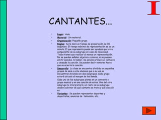 CANTANTES...
• Lugar: Aula.
• Material: Sin material.
• Organización: Pequeño grupo.
• Reglas: Se le dará un tiempo de preparación de 30
segundos. El tiempo máximo de representación es de un
minuto. El que representa puede ser ayudado por otro
componente de su subgrupo en caso de necesidad.
Todos tienen que realizar al menos un representación.
No se pueden señalar objetos o colores, ni se pueden
emitir sonidos, ni hablar. Se adivina primero el cantante
y después la canción. Se pueden decir nombres hasta
que se acierte la canción.
• Desarrollo: La clase se encuentra dividida en pequeños
grupos de seis a ocho alumnos que a su vez se
encuentran divididos en dos subgrupos. Cada grupo
estará ubicado al margen de los demás.
Cada uno de los subgrupos piensa en un cantante o
grupo musical y en una canción de estos. Uno del otro
subgrupo lo interpretará y el resto de su subgrupo
deberá adivinar de qué cantante se trata y qué canción
es.
• Variantes: Se pueden representar deportes y
deportistas, anuncios de televisión, etc..
 